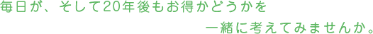 毎日が、そして20年伍もお得かどうかを一緒に考えてみませんか。