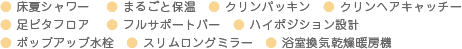 ● 床夏シャワー 　● まるごと保温　● クリンパッキン　● クリンヘアキャッチー　● 足ピタフロア　 ● フルサポートバー　● ハイポジション設計　● ポップアップ水栓　● スリムロングミラー　● 浴室換気乾燥暖房機
