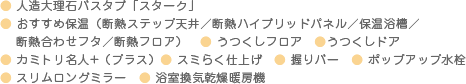 ● 床夏シャワー 　● まるごと保温　● クリンパッキン　● クリンヘアキャッチー　● 足ピタフロア　 ● フルサポートバー　● ハイポジション設計　● ポップアップ水栓　● スリムロングミラー　● 浴室換気乾燥暖房機