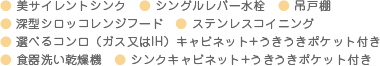 ● 美サイレントシンク　● シングルレバー水栓　● 吊戸棚　● 深型シロッコレンジフード　● ステンレスコイニング　● 選べるコンロ（ガス又はIH）キャビネット+うきうきポケット付き　● 食器洗い乾燥機　● シンクキャビネット+うきうきポケット付き