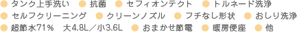 ● タンク上手洗い　● 抗菌　● セフィオンテクト　● トルネード洗浄　● セルフクリーニング　● クリーンノズル　● フチなし形状　● おしり洗浄　● 超節水71％　大4.8L／小3.6L　● おまかせ節電　● 暖房便座　● 他