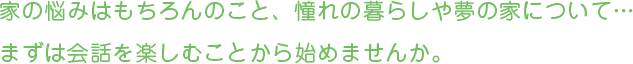 家の悩みはもちろんのこと、憧れの暮らしや夢の家について… まずは会話を楽しむことから始めませんか。